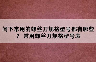 问下常用的螺丝刀规格型号都有哪些？ 常用螺丝刀规格型号表